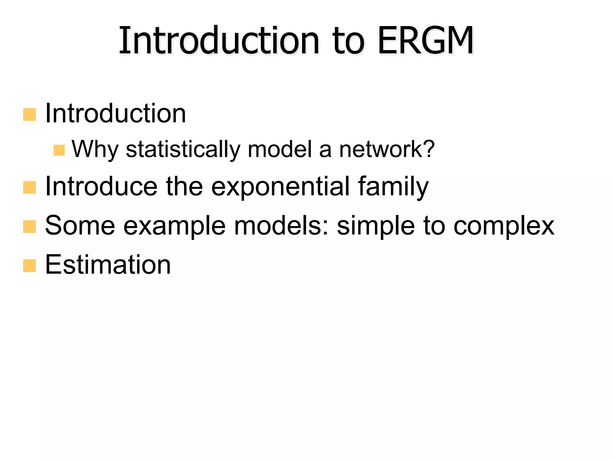 Introduction to ERGM
n  Introduction
n Why statistically model a network?
n  Introduce the exponential family
n  Some example models: simple to complex
n  Estimation
 