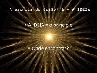 A escrita do Guião: 1 - A IDEIA
• A IDEIA = o princípio
• Onde encontrar?
 