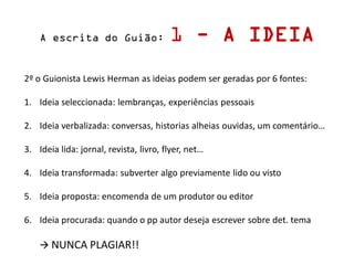 A escrita do Guião: 1 - A IDEIA
2º o Guionista Lewis Herman as ideias podem ser geradas por 6 fontes:
1. Ideia seleccionada: lembranças, experiências pessoais
2. Ideia verbalizada: conversas, historias alheias ouvidas, um comentário…
3. Ideia lida: jornal, revista, livro, flyer, net…
4. Ideia transformada: subverter algo previamente lido ou visto
5. Ideia proposta: encomenda de um produtor ou editor
6. Ideia procurada: quando o pp autor deseja escrever sobre det. tema
 NUNCA PLAGIAR!!
 