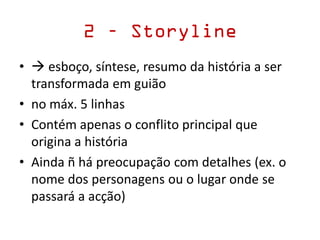 2 – Storyline
•  esboço, síntese, resumo da história a ser
transformada em guião
• no máx. 5 linhas
• Contém apenas o conflito principal que
origina a história
• Ainda ñ há preocupação com detalhes (ex. o
nome dos personagens ou o lugar onde se
passará a acção)
 