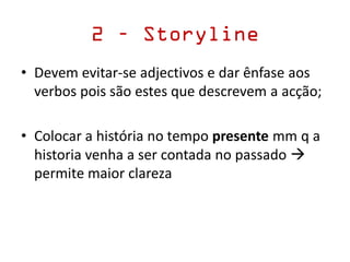 • Devem evitar-se adjectivos e dar ênfase aos
verbos pois são estes que descrevem a acção;
• Colocar a história no tempo presente mm q a
historia venha a ser contada no passado 
permite maior clareza
2 – Storyline
 