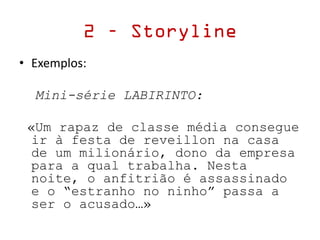 • Exemplos:
Mini-série LABIRINTO:
«Um rapaz de classe média consegue
ir à festa de reveillon na casa
de um milionário, dono da empresa
para a qual trabalha. Nesta
noite, o anfitrião é assassinado
e o “estranho no ninho” passa a
ser o acusado…»
2 – Storyline
 