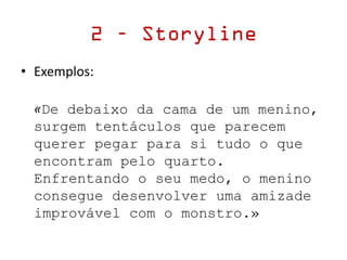 • Exemplos:
«De debaixo da cama de um menino,
surgem tentáculos que parecem
querer pegar para si tudo o que
encontram pelo quarto.
Enfrentando o seu medo, o menino
consegue desenvolver uma amizade
improvável com o monstro.»
2 – Storyline
 