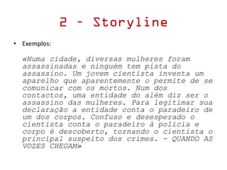 • Exemplos:
«Numa cidade, diversas mulheres foram
assassinadas e ninguém tem pista do
assassino. Um jovem cientista inventa um
aparelho que aparentemente o permite de se
comunicar com os mortos. Num dos
contactos, uma entidade do além diz ser o
assassino das mulheres. Para legitimar sua
declaração a entidade conta o paradeiro de
um dos corpos. Confuso e desesperado o
cientista conta o paradeiro à polícia e
corpo é descoberto, tornando o cientista o
principal suspeito dos crimes. - QUANDO AS
VOZES CHEGAM»
2 – Storyline
 