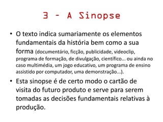 3 – A Sinopse
• O texto indica sumariamente os elementos
fundamentais da história bem como a sua
forma (documentário, ficção, publicidade, videoclip,
programa de formação, de divulgação, científico... ou ainda no
caso multimédia, um jogo educativo, um programa de ensino
assistido por computador, uma demonstração...).
• Esta sinopse é de certo modo o cartão de
visita do futuro produto e serve para serem
tomadas as decisões fundamentais relativas à
produção.
 