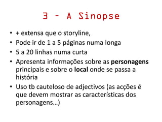 3 – A Sinopse
• + extensa que o storyline,
• Pode ir de 1 a 5 páginas numa longa
• 5 a 20 linhas numa curta
• Apresenta informações sobre as personagens
principais e sobre o local onde se passa a
história
• Uso tb cauteloso de adjectivos (as acções é
que devem mostrar as características dos
personagens…)
 