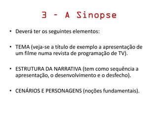 3 – A Sinopse
• Deverá ter os seguintes elementos:
• TEMA (veja-se a título de exemplo a apresentação de
um filme numa revista de programação de TV).
• ESTRUTURA DA NARRATIVA (tem como sequência a
apresentação, o desenvolvimento e o desfecho).
• CENÁRIOS E PERSONAGENS (noções fundamentais).
 