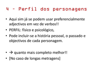 4 – Perfil dos personagens
• Aqui sim já se podem usar preferencialmente
adjectivos em vez de verbos!!
• PERFIL: físico e psicológico,
• Pode incluir-se a história pessoal, o passado e
objectivos de cada personagem.
•  quanto mais completo melhor!!
• [No caso de longas metragens]
 