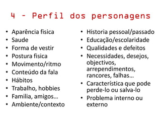 • Aparência fisica
• Saude
• Forma de vestir
• Postura fisica
• Movimento/ritmo
• Conteúdo da fala
• Hábitos
• Trabalho, hobbies
• Familia, amigos…
• Ambiente/contexto
• Historia pessoal/passado
• Educação/escolaridade
• Qualidades e defeitos
• Necessidades, desejos,
objectivos,
arrependimentos,
rancores, falhas…
• Característica que pode
perde-lo ou salva-lo
• Problema interno ou
externo
4 – Perfil dos personagens
 