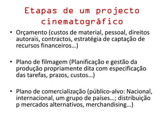 Etapas de um projecto
cinematográfico
• Orçamento (custos de material, pessoal, direitos
autorais, contractos, estratégia de captação de
recursos financeiros…)
• Plano de filmagem (Planificação e gestão da
produção propriamente dita com especificação
das tarefas, prazos, custos…)
• Plano de comercialização (público-alvo: Nacional,
internacional, um grupo de países…; distribuição
p mercados alternativos, merchandising…)
 