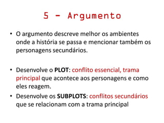 5 - Argumento
• O argumento descreve melhor os ambientes
onde a história se passa e mencionar também os
personagens secundários.
• Desenvolve o PLOT: conflito essencial, trama
principal que acontece aos personagens e como
eles reagem.
• Desenvolve os SUBPLOTS: conflitos secundários
que se relacionam com a trama principal
 
