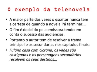 O exemplo da telenovela
• A maior parte das vezes o escritor nunca tem
a certeza de quando a novela irá terminar….
• O fim é decidido pela emissora tendo em
conta o sucesso das audiências.
• Portanto o autor tem de resolver a trama
principal e as secundárias nos capítulos finais:
• Fulano casa com cicrana, os vilões são
castigados e os personagens secundários
resolvem os seus destinos…
 