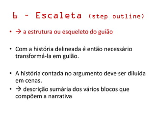 6 – Escaleta (step outline)
•  a estrutura ou esqueleto do guião
• Com a história delineada é então necessário
transformá-la em guião.
• A história contada no argumento deve ser diluída
em cenas.
•  descrição sumária dos vários blocos que
compõem a narrativa
 