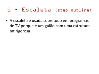 6 – Escaleta (step outline)
• A escaleta é usada sobretudo em programas
de TV porque é um guião com uma estrutura
mt rigorosa
 