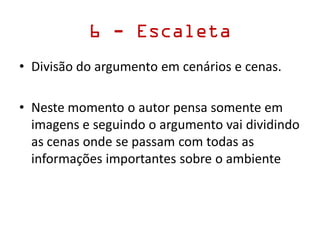 6 - Escaleta
• Divisão do argumento em cenários e cenas.
• Neste momento o autor pensa somente em
imagens e seguindo o argumento vai dividindo
as cenas onde se passam com todas as
informações importantes sobre o ambiente
 