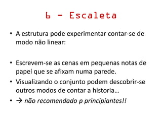 6 - Escaleta
• A estrutura pode experimentar contar-se de
modo não linear:
• Escrevem-se as cenas em pequenas notas de
papel que se afixam numa parede.
• Visualizando o conjunto podem descobrir-se
outros modos de contar a historia…
•  não recomendado p principiantes!!
 