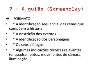 7 - O guião (Screenplay)
 FORMATO:
• * A identificação sequencial das cenas que
compõem a história
• * A descrição dos eventos
• * A identificação dos personagens
• * Os seus diálogos
• * Algumas indicações técnicas relevantes
(enquadramentos, movimentos de câmara,
iluminação…)
 