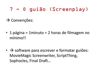 7 - O guião (Screenplay)
 Convenções:
• 1 página = 1minuto = 2 horas de filmagem no
mínimo!!
•  software para escrever e formatar guiões:
MovieMagic Screenwriter, ScriptThing,
Sophocles, Final Draft…
 