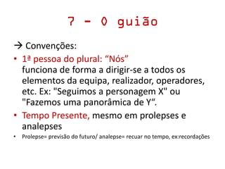 7 - O guião
 Convenções:
• 1ª pessoa do plural: “Nós”
funciona de forma a dirigir-se a todos os
elementos da equipa, realizador, operadores,
etc. Ex: "Seguimos a personagem X" ou
"Fazemos uma panorâmica de Y“.
• Tempo Presente, mesmo em prolepses e
analepses
• Prolepse= previsão do futuro/ analepse= recuar no tempo, ex:recordações
 