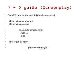 7 - O guião (Screenplay)
• Cena XX (ambiente/ locação) (luz do ambiente)
•
• (Descrição do ambiente)
• (Descrição da ação)
•
• (nome do personagem)
• (rubrica)
• (fala)
•
• (descrição da ação)
•
• (efeito de transição)
 