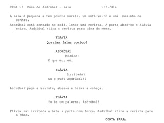 CENA 13 Casa de Asdrúbal – sala int./dia
A sala é pequena e tem poucos móveis. Um sofá velho e uma mesinha de
centro.
Asdrúbal está sentado no sofá, lendo uma revista. A porta abre-se e Flávia
entra. Asdrúbal atira a revista para cima da mesa.
FLÁVIA
Querias falar comigo?
ASDRÚBAL
(tímido)
É que eu, eu…
FLÁVIA
(irritada)
Eu o quê? Asdrúbal!?
Asdrúbal pega a revista, abre-a e baixa a cabeça.
FLÁVIA
Tu és um palerma, Asdrúbal!
Flávia sai irritada e bate a porta com força. Asdrúbal atira a revista para
o chão.
CORTA PARA:
 