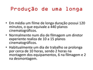 Produção de uma longa
• Em média um filme de longa duração possui 120
minutos, o que equivale a 440 planos
cinematográficos.
• Normalmente num dia de filmagem um diretor
experiente realiza de 10 a 15 planos
cinematográficos.
• Habitualmente um dia de trabalho se prolonga
por cerca de 10 horas, sendo 2 horas na
montagem dos equipamentos, 6 na filmagem e 2
na desmontagem.
 