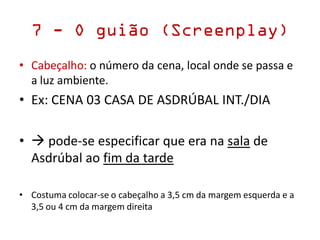 7 - O guião (Screenplay)
• Cabeçalho: o número da cena, local onde se passa e
a luz ambiente.
• Ex: CENA 03 CASA DE ASDRÚBAL INT./DIA
•  pode-se especificar que era na sala de
Asdrúbal ao fim da tarde
• Costuma colocar-se o cabeçalho a 3,5 cm da margem esquerda e a
3,5 ou 4 cm da margem direita
 