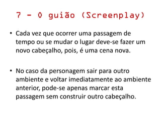7 - O guião (Screenplay)
• Cada vez que ocorrer uma passagem de
tempo ou se mudar o lugar deve-se fazer um
novo cabeçalho, pois, é uma cena nova.
• No caso da personagem sair para outro
ambiente e voltar imediatamente ao ambiente
anterior, pode-se apenas marcar esta
passagem sem construir outro cabeçalho.
 