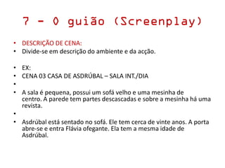 7 - O guião (Screenplay)
• DESCRIÇÃO DE CENA:
• Divide-se em descrição do ambiente e da acção.
• EX:
• CENA 03 CASA DE ASDRÚBAL – SALA INT./DIA
•
• A sala é pequena, possui um sofá velho e uma mesinha de
centro. A parede tem partes descascadas e sobre a mesinha há uma
revista.
•
• Asdrúbal está sentado no sofá. Ele tem cerca de vinte anos. A porta
abre-se e entra Flávia ofegante. Ela tem a mesma idade de
Asdrúbal.
 