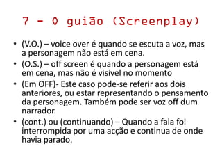 7 - O guião (Screenplay)
• (V.O.) – voice over é quando se escuta a voz, mas
a personagem não está em cena.
• (O.S.) – off screen é quando a personagem está
em cena, mas não é visível no momento
• (Em OFF)- Este caso pode-se referir aos dois
anteriores, ou estar representando o pensamento
da personagem. Também pode ser voz off dum
narrador.
• (cont.) ou (continuando) – Quando a fala foi
interrompida por uma acção e continua de onde
havia parado.
 