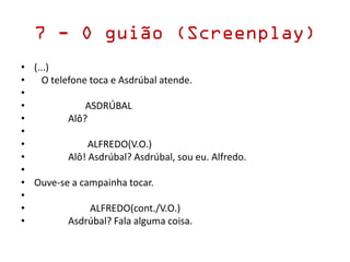 7 - O guião (Screenplay)
• (...)
• O telefone toca e Asdrúbal atende.
•
• ASDRÚBAL
• Alô?
•
• ALFREDO(V.O.)
• Alô! Asdrúbal? Asdrúbal, sou eu. Alfredo.
•
• Ouve-se a campainha tocar.
•
• ALFREDO(cont./V.O.)
• Asdrúbal? Fala alguma coisa.
 