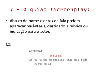 7 - O guião (Screenplay)
• Abaixo do nome e antes da fala podem
aparecer parêntesis, destinado a rubrica ou
indicação para o actor.
Ex:
ASDRÚBAL
(triste)
Eu já tinha percebido, mas não pude
Fazer nada.
 