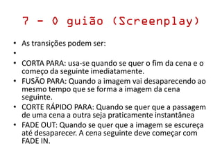7 - O guião (Screenplay)
• As transições podem ser:
•
• CORTA PARA: usa-se quando se quer o fim da cena e o
começo da seguinte imediatamente.
• FUSÃO PARA: Quando a imagem vai desaparecendo ao
mesmo tempo que se forma a imagem da cena
seguinte.
• CORTE RÁPIDO PARA: Quando se quer que a passagem
de uma cena a outra seja praticamente instantânea
• FADE OUT: Quando se quer que a imagem se escureça
até desaparecer. A cena seguinte deve começar com
FADE IN.
 