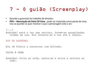 7 - O guião (Screenplay)
• Quando o guionista faz trabalho de director:
• POV – Abreviação de Point Of View , pode ser traduzido como ponto de vista.
Usa-se quando se quer mostrar o que a personagem está a ver.
(...)
Asdrúbal está a ler uma revista. Ouvem-se gargalhadas
vindas da rua. Ele levanta-se e vai até a janela.
POV DE ASDRÚBAL
Ele vê Flávia a conversar com Alfredo.
VOLTA À CENA
Asdrúbal volta ao sofá, senta-se e atira a revista ao
chão.
 