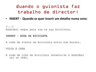 Quando o guionista faz
trabalho de director:
• INSERT - Quando se quer inserir um detalhe numa cena:
(...)
Asdrúbal segue pela rua na sua bicicleta.
INSERT – RODA DA BICICLETA
A roda da frente da bicicleta entra num buraco.
VOLTA À CENA
A roda de trás da bicicleta levanta-se e Asdrúbal
cai no chão.
 