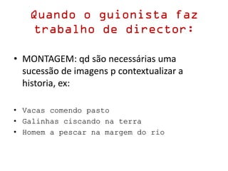 Quando o guionista faz
trabalho de director:
• MONTAGEM: qd são necessárias uma
sucessão de imagens p contextualizar a
historia, ex:
• Vacas comendo pasto
• Galinhas ciscando na terra
• Homem a pescar na margem do rio
 
