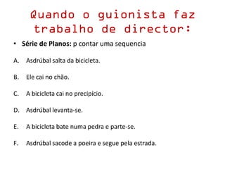 Quando o guionista faz
trabalho de director:
• Série de Planos: p contar uma sequencia
A. Asdrúbal salta da bicicleta.
B. Ele cai no chão.
C. A bicicleta cai no precipício.
D. Asdrúbal levanta-se.
E. A bicicleta bate numa pedra e parte-se.
F. Asdrúbal sacode a poeira e segue pela estrada.
 