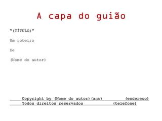 A capa do guião
“(TÍTULO)”
Um roteiro
De
(Nome do autor)
Copyright by (Nome do autor)(ano) (endereço)
Todos direitos reservados (telefone)
 