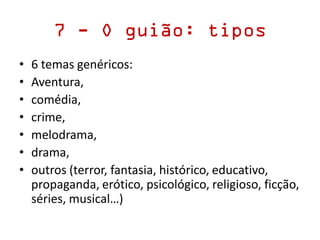 7 - O guião: tipos
• 6 temas genéricos:
• Aventura,
• comédia,
• crime,
• melodrama,
• drama,
• outros (terror, fantasia, histórico, educativo,
propaganda, erótico, psicológico, religioso, ficção,
séries, musical…)
 
