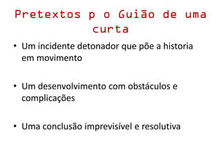 Pretextos p o Guião de uma
curta
• Um incidente detonador que põe a historia
em movimento
• Um desenvolvimento com obstáculos e
complicações
• Uma conclusão imprevisível e resolutiva
 
