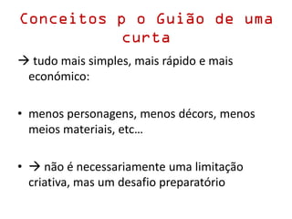 Conceitos p o Guião de uma
curta
 tudo mais simples, mais rápido e mais
económico:
• menos personagens, menos décors, menos
meios materiais, etc…
•  não é necessariamente uma limitação
criativa, mas um desafio preparatório
 