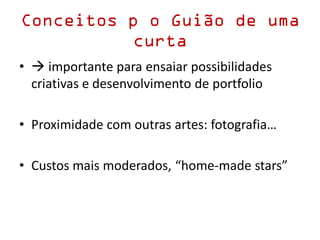 Conceitos p o Guião de uma
curta
•  importante para ensaiar possibilidades
criativas e desenvolvimento de portfolio
• Proximidade com outras artes: fotografia…
• Custos mais moderados, “home-made stars”
 