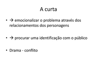 A curta
•  emocionalizar o problema através dos
relacionamentos dos personagens
•  procurar uma identificação com o público
• Drama - conflito
 