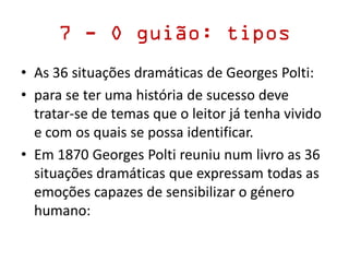 7 - O guião: tipos
• As 36 situações dramáticas de Georges Polti:
• para se ter uma história de sucesso deve
tratar-se de temas que o leitor já tenha vivido
e com os quais se possa identificar.
• Em 1870 Georges Polti reuniu num livro as 36
situações dramáticas que expressam todas as
emoções capazes de sensibilizar o género
humano:
 