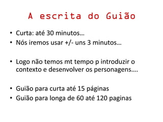 A escrita do Guião
• Curta: até 30 minutos…
• Nós iremos usar +/- uns 3 minutos…
• Logo não temos mt tempo p introduzir o
contexto e desenvolver os personagens….
• Guião para curta até 15 páginas
• Guião para longa de 60 até 120 paginas
 