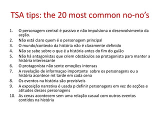 TSA tips: the 20 most common no-no’s
1. O personagem central é passivo e não impulsiona o desenvolvimento da
acção.
2. Não está claro quem é o personagem principal
3. O mundo/contexto da história não é claramente definido
4. Não se sabe sobre o que é a história antes do fim do guião
5. Não há antagonistas que criem obstáculos ao protagonista para manter a
história interessante
6. O protagonista não sente emoções intensas
7. A revelação de informaçao importante sobre os personagens ou a
história acontece mt tarde em cada cena
8. Os eventos na história são previsíveis
9. A exposição narrativa é usada p definir personagens em vez de acções e
atitudes desses personagens
10. As cenas acontecem sem uma relação casual com outros eventos
contidos na história
 