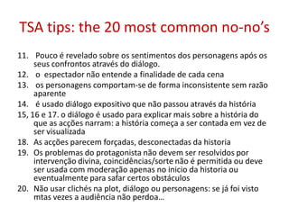 TSA tips: the 20 most common no-no’s
11. Pouco é revelado sobre os sentimentos dos personagens após os
seus confrontos através do diálogo.
12. o espectador não entende a finalidade de cada cena
13. os personagens comportam-se de forma inconsistente sem razão
aparente
14. é usado diálogo expositivo que não passou através da história
15, 16 e 17. o diálogo é usado para explicar mais sobre a história do
que as acções narram: a história começa a ser contada em vez de
ser visualizada
18. As acções parecem forçadas, desconectadas da historia
19. Os problemas do protagonista não devem ser resolvidos por
intervenção divina, coincidências/sorte não é permitida ou deve
ser usada com moderação apenas no inicio da historia ou
eventualmente para safar certos obstáculos
20. Não usar clichés na plot, diálogo ou personagens: se já foi visto
mtas vezes a audiência não perdoa…
 