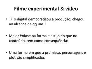 Filme experimental & video
•  o digital democratizou a produção, chegou
ao alcance de qq um!!
• Maior ênfase na forma e estilo do que no
conteúdo, tem como consequência:
• Uma forma em que a premissa, personagens e
plot são simplificados
 