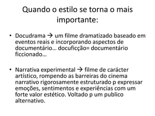 Quando o estilo se torna o mais
importante:
• Docudrama  um filme dramatizado baseado em
eventos reais e incorporando aspectos de
documentário… docuficção= documentário
ficcionado…
• Narrativa experimental  filme de carácter
artístico, rompendo as barreiras do cinema
narrativo rigorosamente estruturado p expressar
emoções, sentimentos e experiências com um
forte valor estético. Voltado p um publico
alternativo.
 