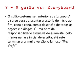 7 - O guião vs. Storyboard
• O guião costuma ser anterior ao storyboard,
e serve para apresentar a estória do início ao
fim, cena a cena, com a descrição de todas as
acções e diálogos. É uma obra da
responsabilidade exclusiva do guionista, pelo
menos na fase inicial de escrita, até este
terminar a primeira versão, o famoso “first
draft”
 